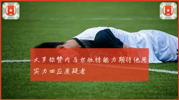 大罗称赞内马尔独特能力期待他用实力回应质疑者