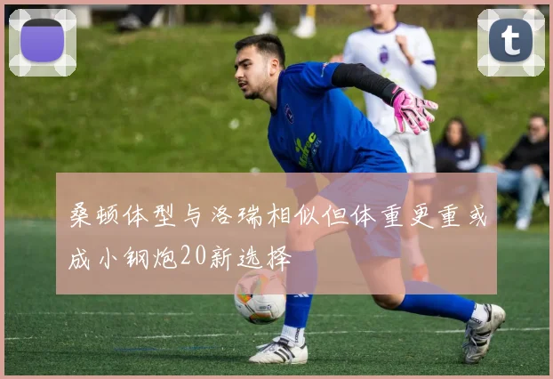 桑顿体型与洛瑞相似但体重更重或成小钢炮20新选择