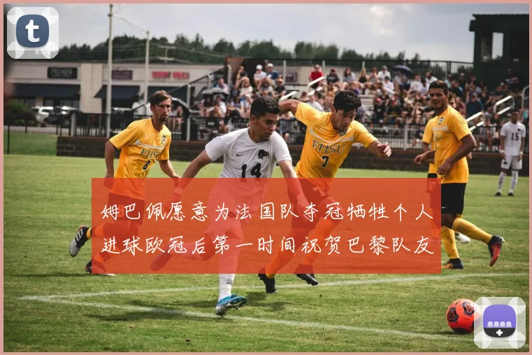 姆巴佩愿意为法国队夺冠牺牲个人进球欧冠后第一时间祝贺巴黎队友