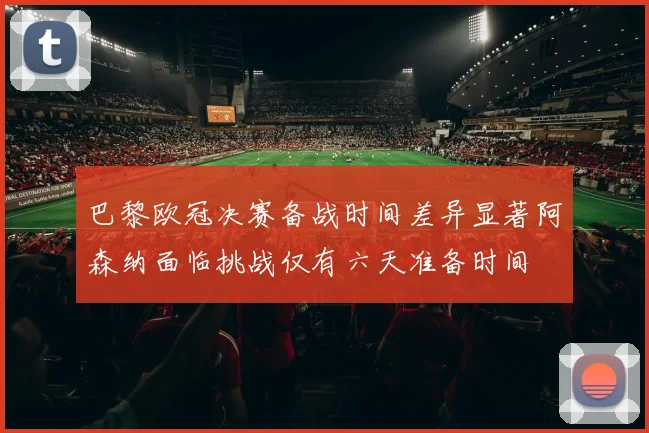 巴黎欧冠决赛备战时间差异显著阿森纳面临挑战仅有六天准备时间
