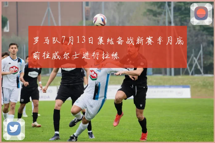 罗马队7月13日集结备战新赛季月底前往威尔士进行拉练