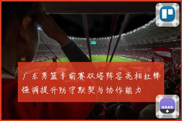 广东男篮季前赛双塔阵容亮相杜锋强调提升防守默契与协作能力