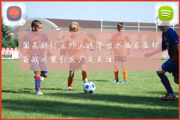 国足新任主帅人选浮出水面东亚杯备战方案引发广泛关注