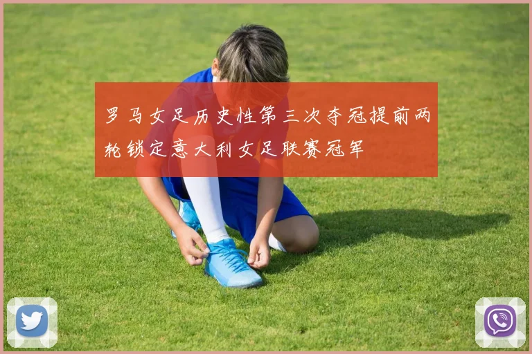 罗马女足历史性第三次夺冠提前两轮锁定意大利女足联赛冠军