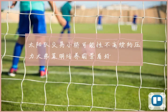 太阳队交易小桥可能性不高续约压力大弗莱明培养前景看好