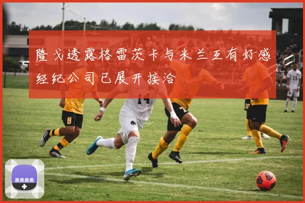 隆戈透露格雷茨卡与米兰互有好感经纪公司已展开接洽