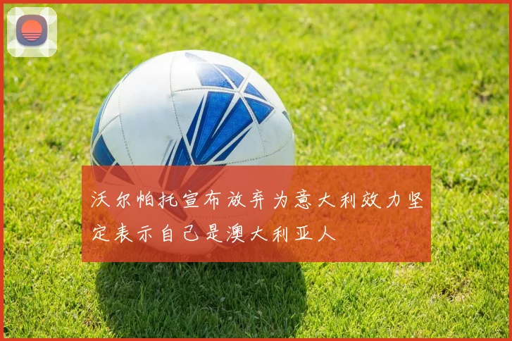 沃尔帕托宣布放弃为意大利效力坚定表示自己是澳大利亚人