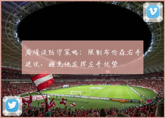 周琦谈防守策略：限制布伦森右手进攻，避免他发挥左手优势