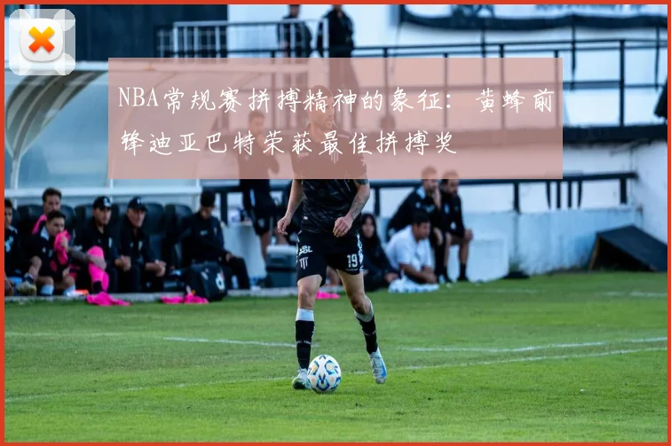 NBA常规赛拼搏精神的象征：黄蜂前锋迪亚巴特荣获最佳拼搏奖