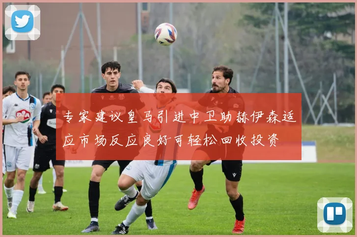 专家建议皇马引进中卫助赫伊森适应市场反应良好可轻松回收投资