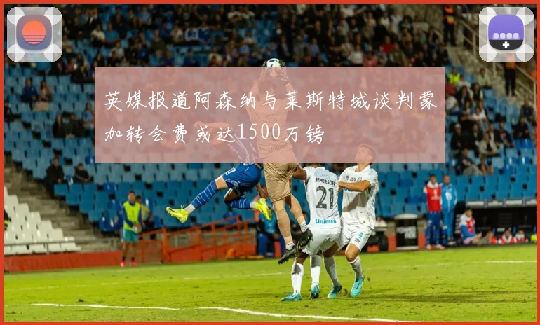 英媒报道阿森纳与莱斯特城谈判蒙加转会费或达1500万镑