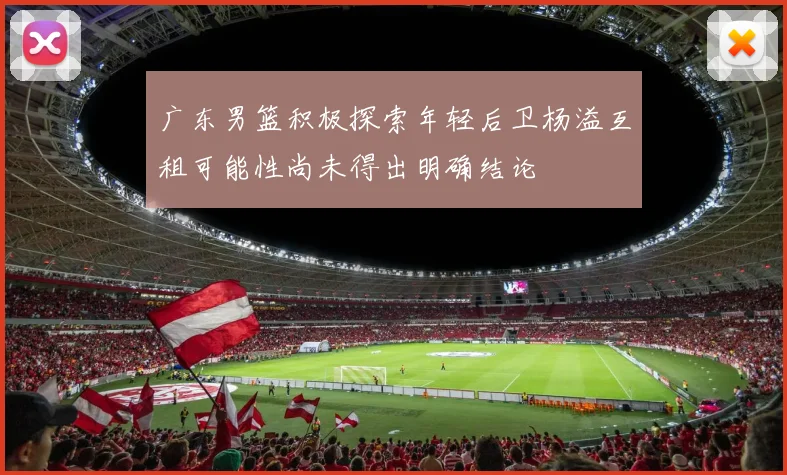 广东男篮积极探索年轻后卫杨溢互租可能性尚未得出明确结论