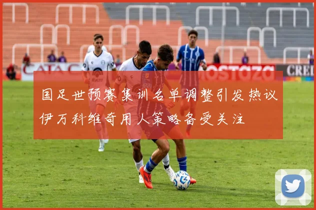 国足世预赛集训名单调整引发热议伊万科维奇用人策略备受关注