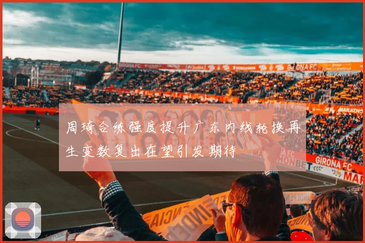 周琦合练强度提升广东内线轮换再生变数复出在望引发期待
