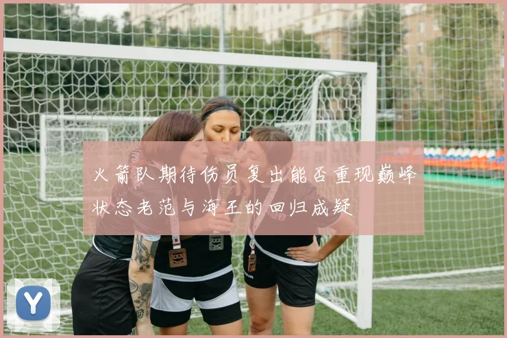 火箭队期待伤员复出能否重现巅峰状态老范与海王的回归成疑