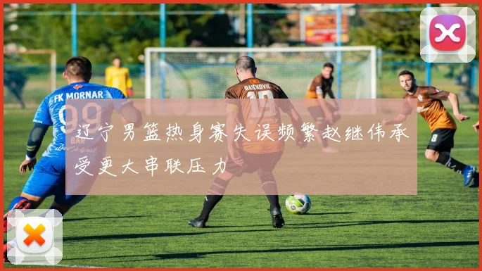 辽宁男篮热身赛失误频繁赵继伟承受更大串联压力