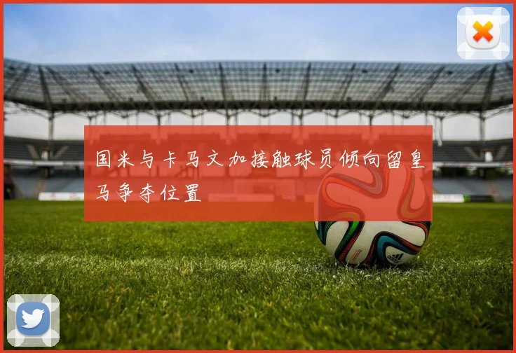国米与卡马文加接触球员倾向留皇马争夺位置