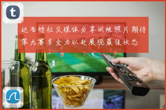 达洛特社交媒体分享训练照片期待第九赛季全力以赴展现最佳状态