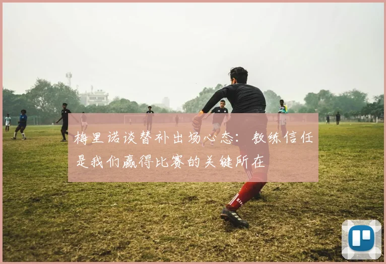 梅里诺谈替补出场心态：教练信任是我们赢得比赛的关键所在