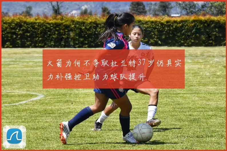 火箭为何不争取杜兰特37岁仍具实力补强控卫助力球队提升