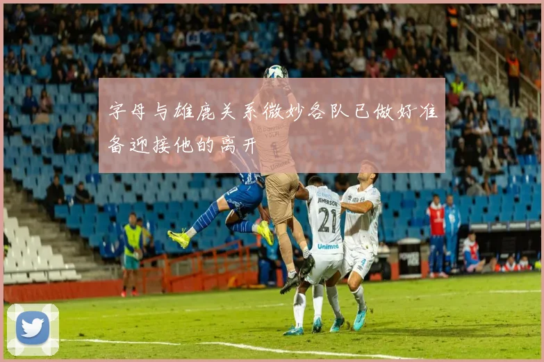 字母与雄鹿关系微妙各队已做好准备迎接他的离开