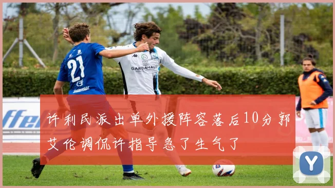 许利民派出单外援阵容落后10分郭艾伦调侃许指导急了生气了