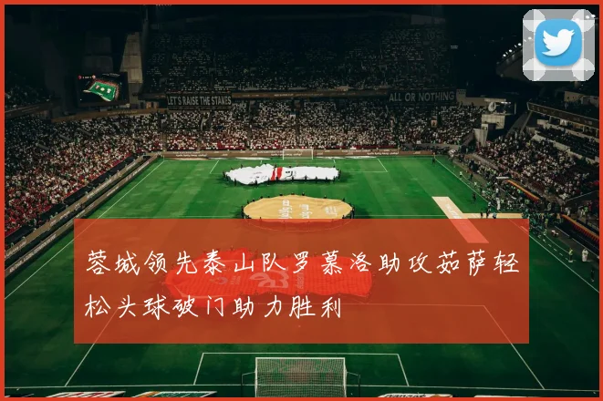 蓉城领先泰山队罗慕洛助攻茹萨轻松头球破门助力胜利