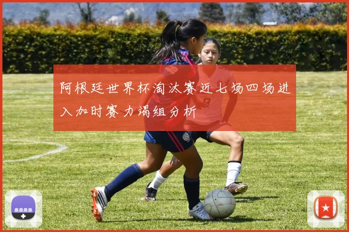 阿根廷世界杯淘汰赛近七场四场进入加时赛力竭组分析
