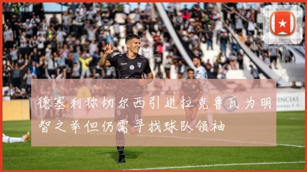 德塞利称切尔西引进拉克鲁瓦为明智之举但仍需寻找球队领袖