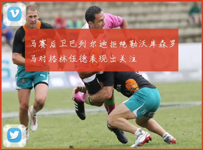 马赛后卫巴列尔迪拒绝勒沃库森罗马对格林伍德表现出关注