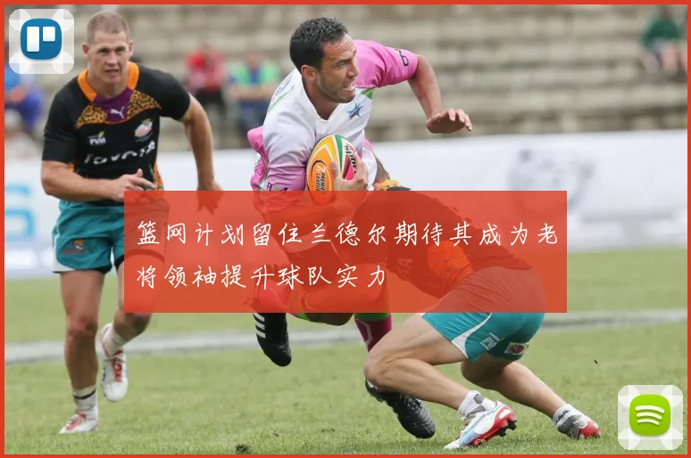 篮网计划留住兰德尔期待其成为老将领袖提升球队实力