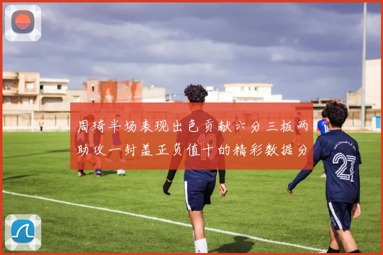 周琦半场表现出色贡献六分三板两助攻一封盖正负值十的精彩数据分析