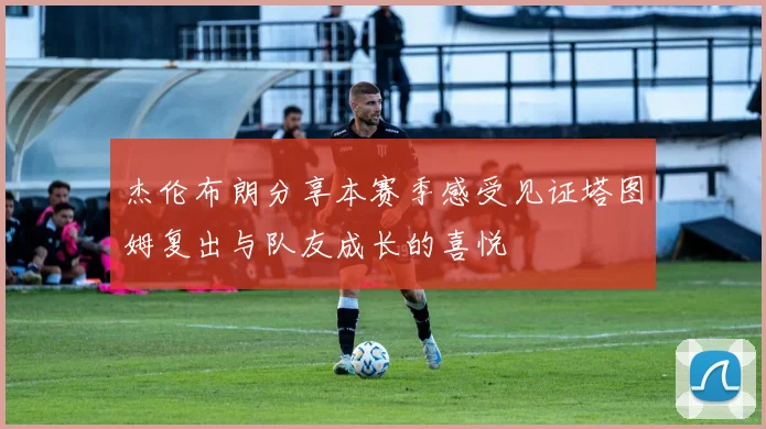 杰伦布朗分享本赛季感受见证塔图姆复出与队友成长的喜悦