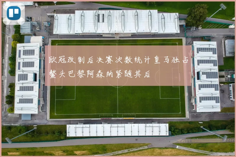 欧冠改制后决赛次数统计皇马独占鳌头巴黎阿森纳紧随其后