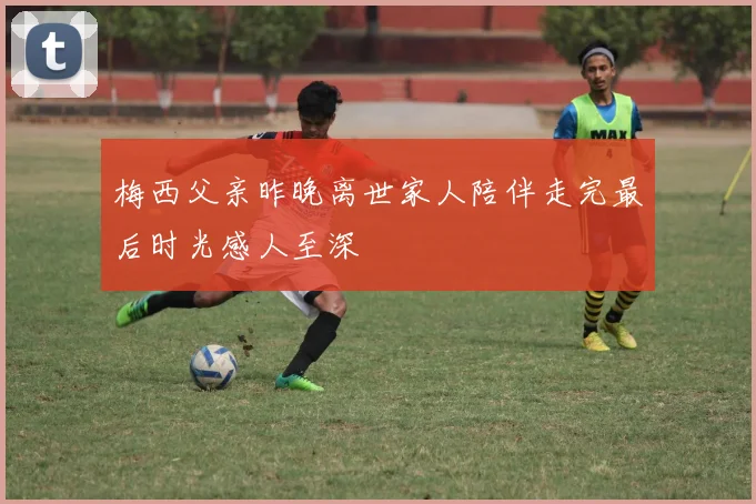 梅西父亲昨晚离世家人陪伴走完最后时光感人至深