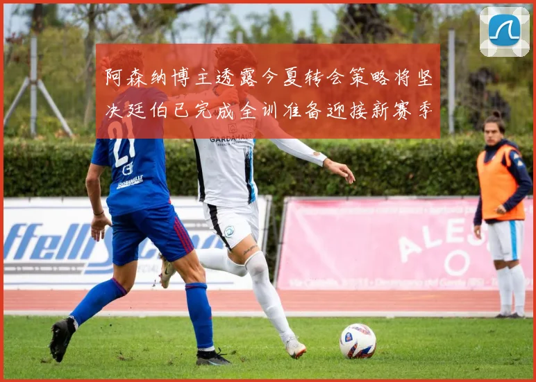 阿森纳博主透露今夏转会策略将坚决廷伯已完成全训准备迎接新赛季