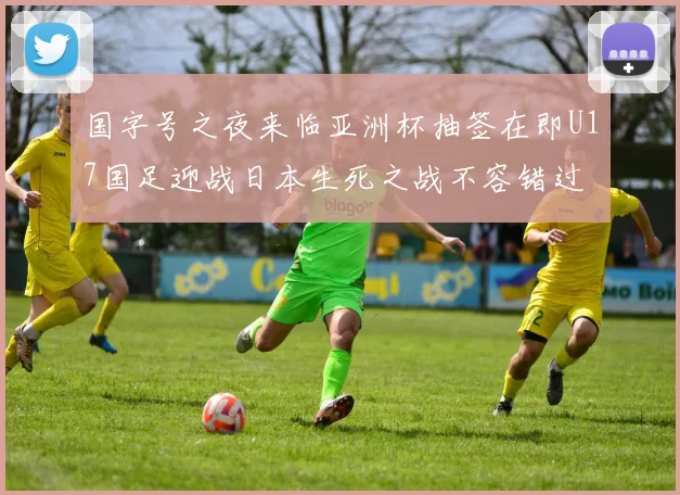 国字号之夜来临亚洲杯抽签在即U17国足迎战日本生死之战不容错过