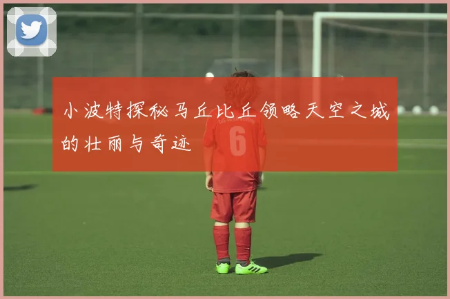 小波特探秘马丘比丘领略天空之城的壮丽与奇迹