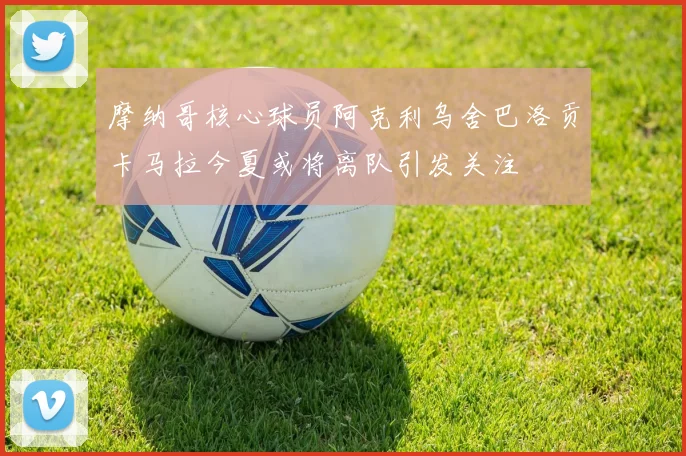 摩纳哥核心球员阿克利乌舍巴洛贡卡马拉今夏或将离队引发关注
